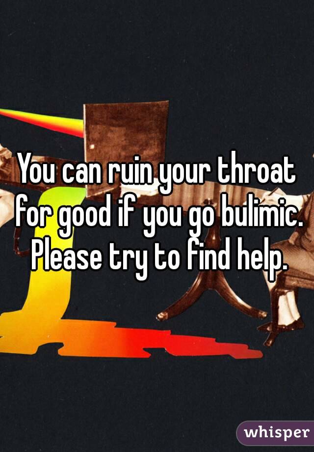 You can ruin your throat for good if you go bulimic. Please try to find help.