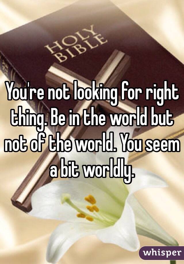 You're not looking for right thing. Be in the world but not of the world. You seem a bit worldly. 