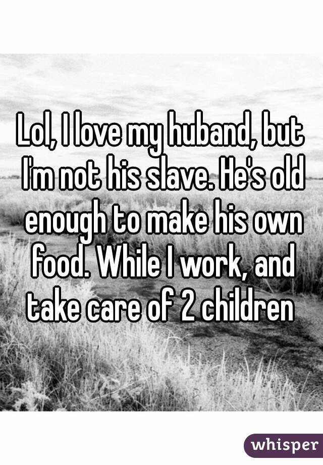 Lol, I love my huband, but I'm not his slave. He's old enough to make his own food. While I work, and take care of 2 children 