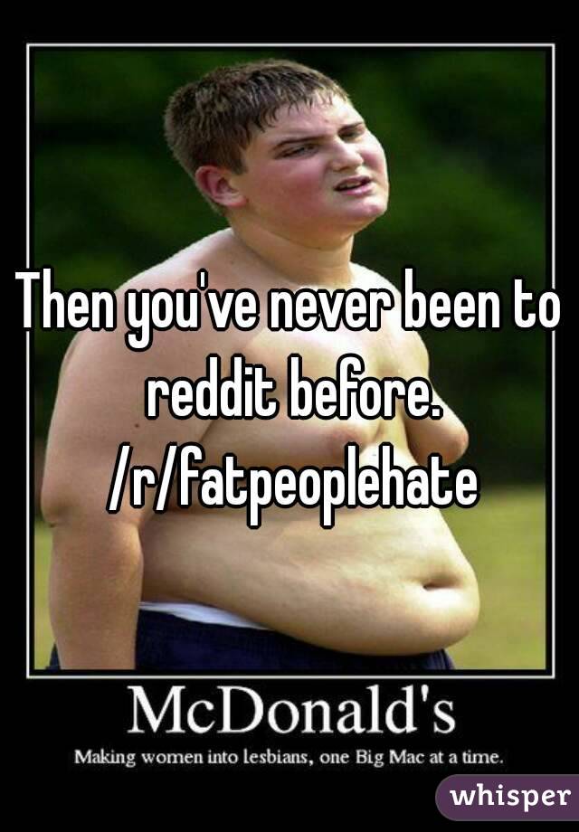 Then you've never been to reddit before. /r/fatpeoplehate