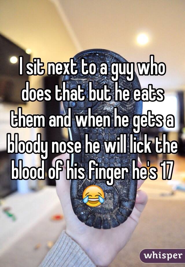I sit next to a guy who does that but he eats them and when he gets a bloody nose he will lick the blood of his finger he's 17 😂