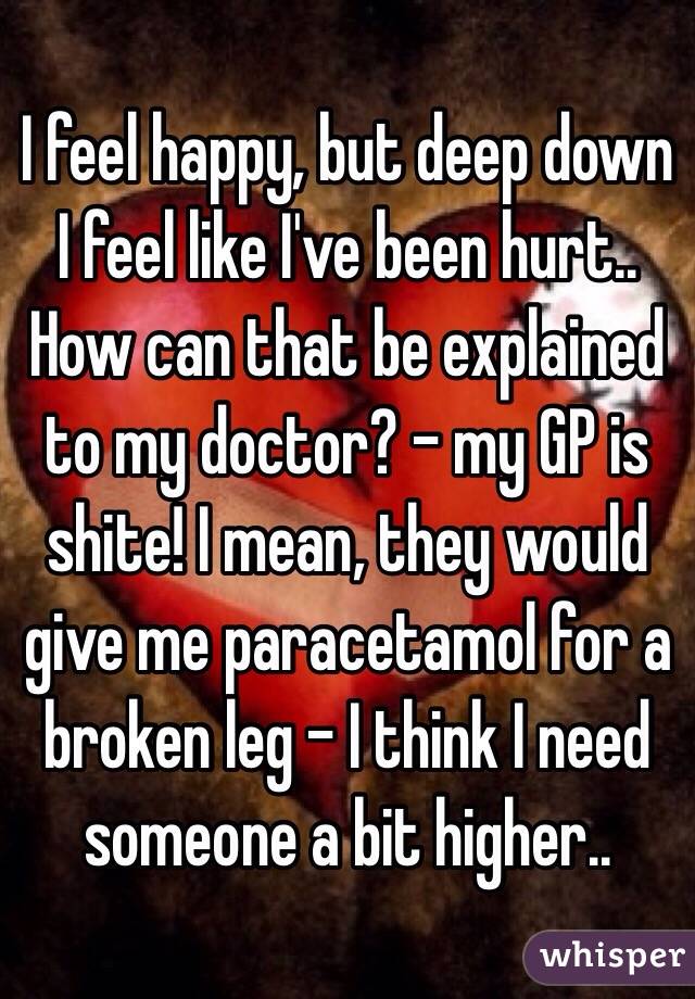 I feel happy, but deep down I feel like I've been hurt.. How can that be explained to my doctor? - my GP is shite! I mean, they would give me paracetamol for a broken leg - I think I need someone a bit higher.. 