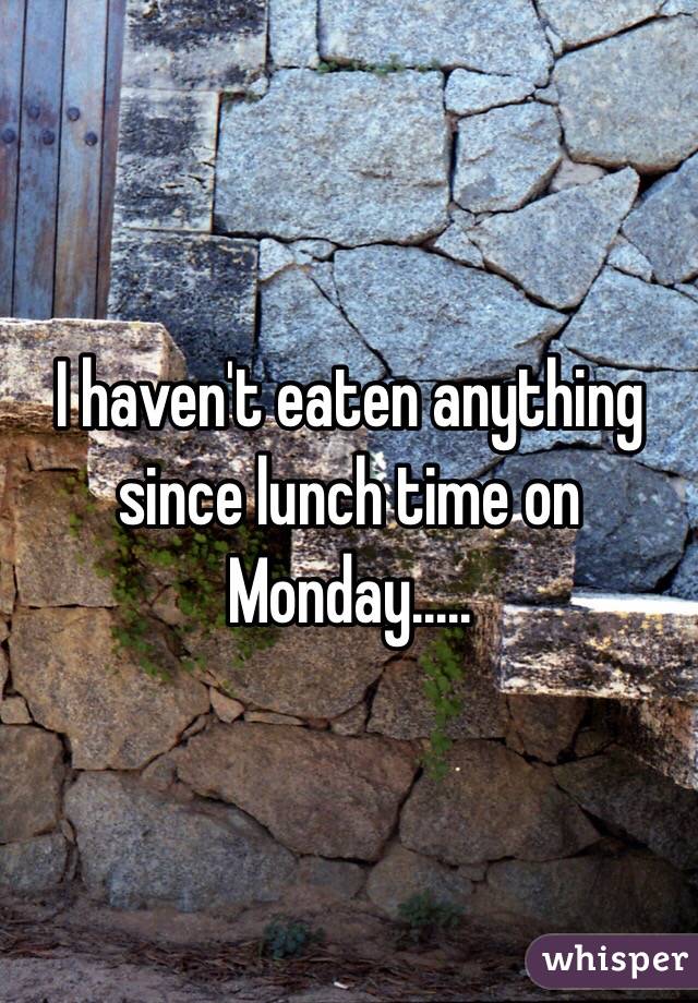 I haven't eaten anything since lunch time on Monday.....