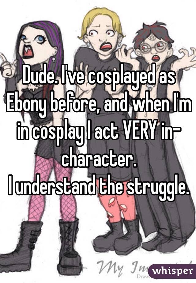 Dude. I've cosplayed as Ebony before, and when I'm in cosplay I act VERY in-character.
I understand the struggle.