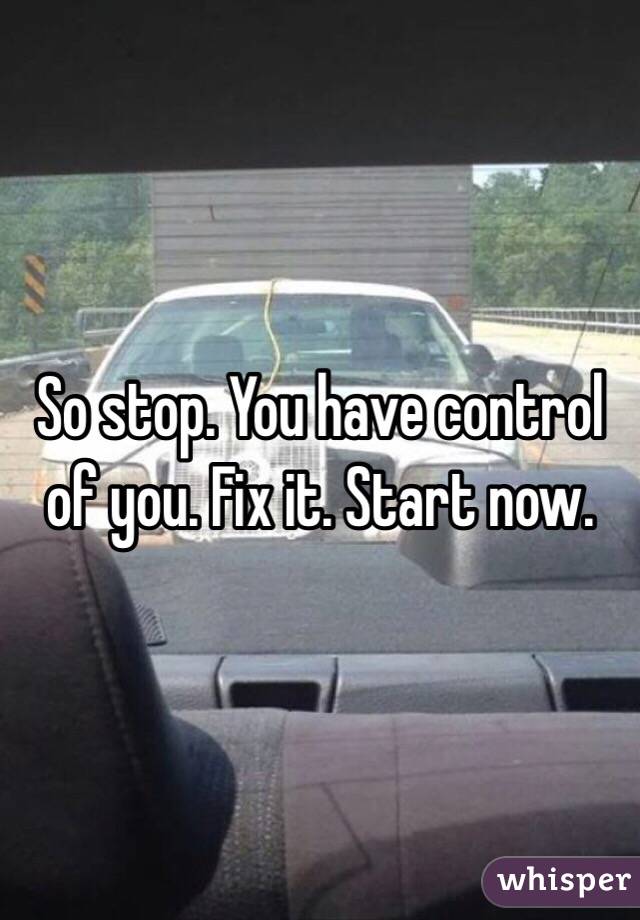 So stop. You have control of you. Fix it. Start now. 