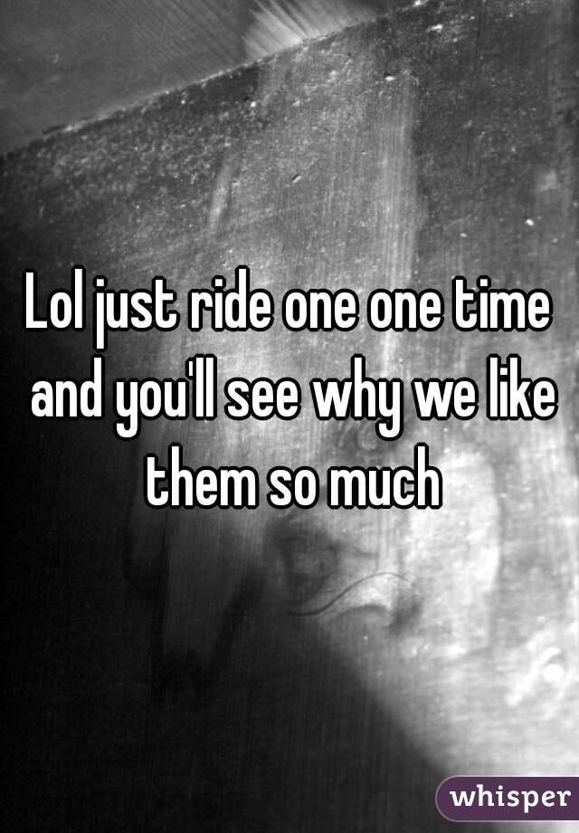 Lol just ride one one time and you'll see why we like them so much