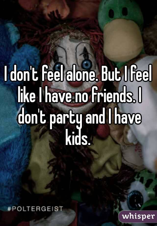 I don't feel alone. But I feel like I have no friends. I don't party and I have kids. 