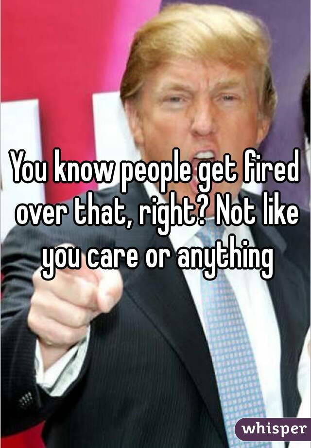 You know people get fired over that, right? Not like you care or anything
