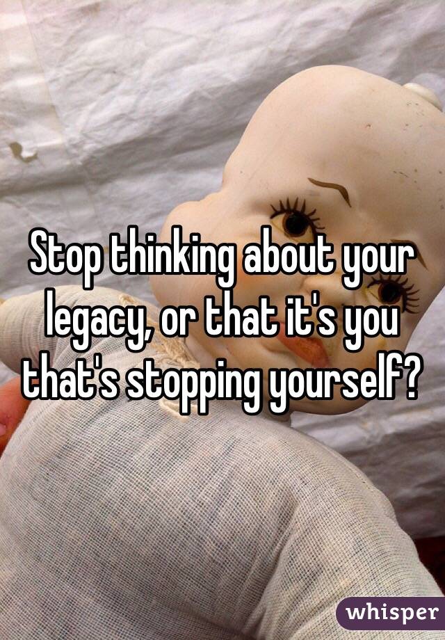 Stop thinking about your legacy, or that it's you that's stopping yourself?