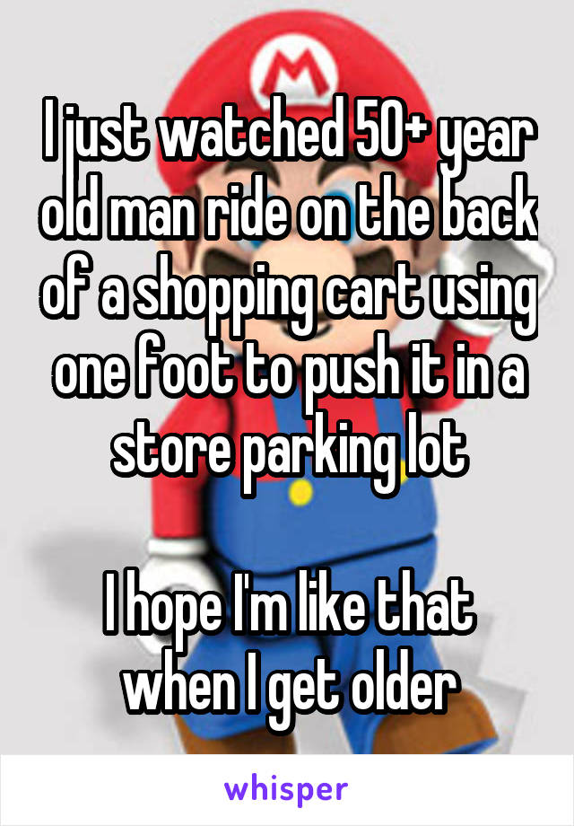 I just watched 50+ year old man ride on the back of a shopping cart using one foot to push it in a store parking lot

I hope I'm like that when I get older