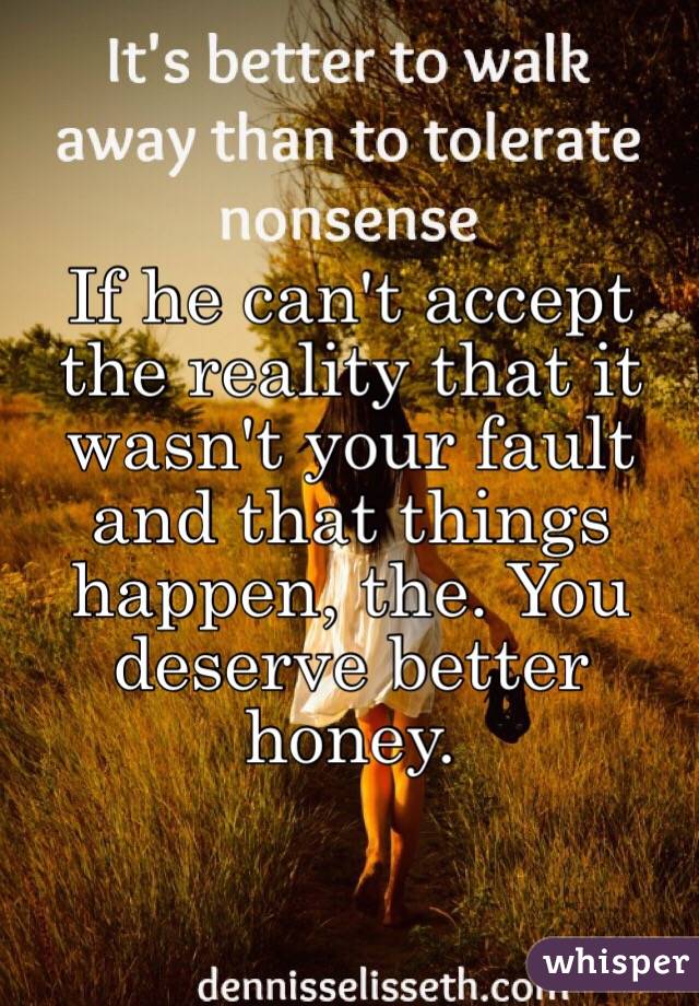 If he can't accept the reality that it wasn't your fault and that things happen, the. You deserve better honey. 