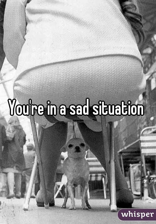 You're in a sad situation 