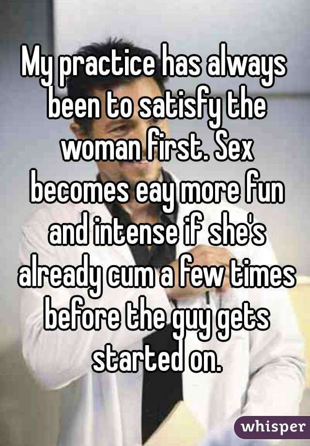 My practice has always been to satisfy the woman first. Sex becomes eay more fun and intense if she's already cum a few times before the guy gets started on.