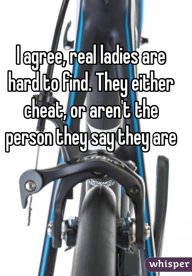 I agree, real ladies are hard to find. They either cheat, or aren't the person they say they are 