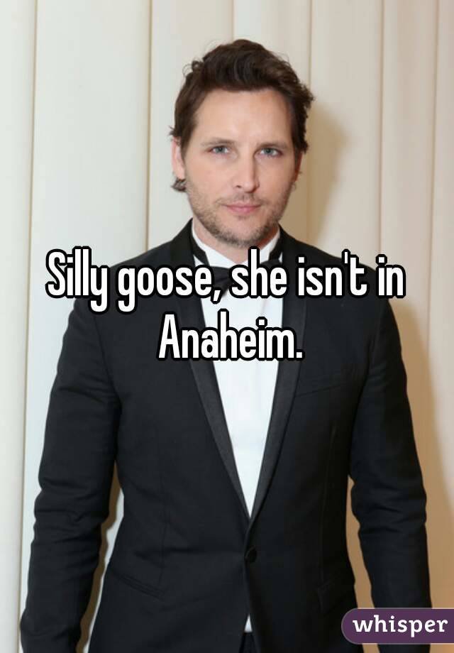 Silly goose, she isn't in Anaheim.