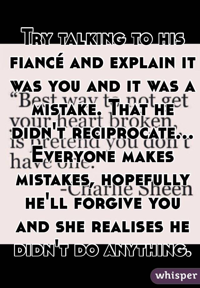 Try talking to his fiancé and explain it was you and it was a mistake. That he didn't reciprocate... 
Everyone makes mistakes, hopefully he'll forgive you and she realises he didn't do anything.