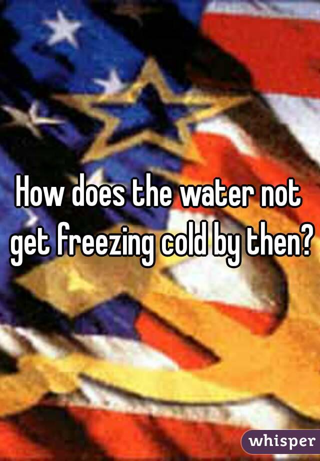 How does the water not get freezing cold by then?