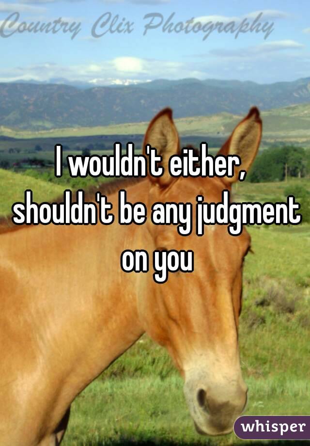 I wouldn't either,  shouldn't be any judgment on you