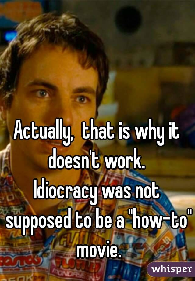 Actually,  that is why it doesn't work. 
Idiocracy was not supposed to be a "how-to" movie.

