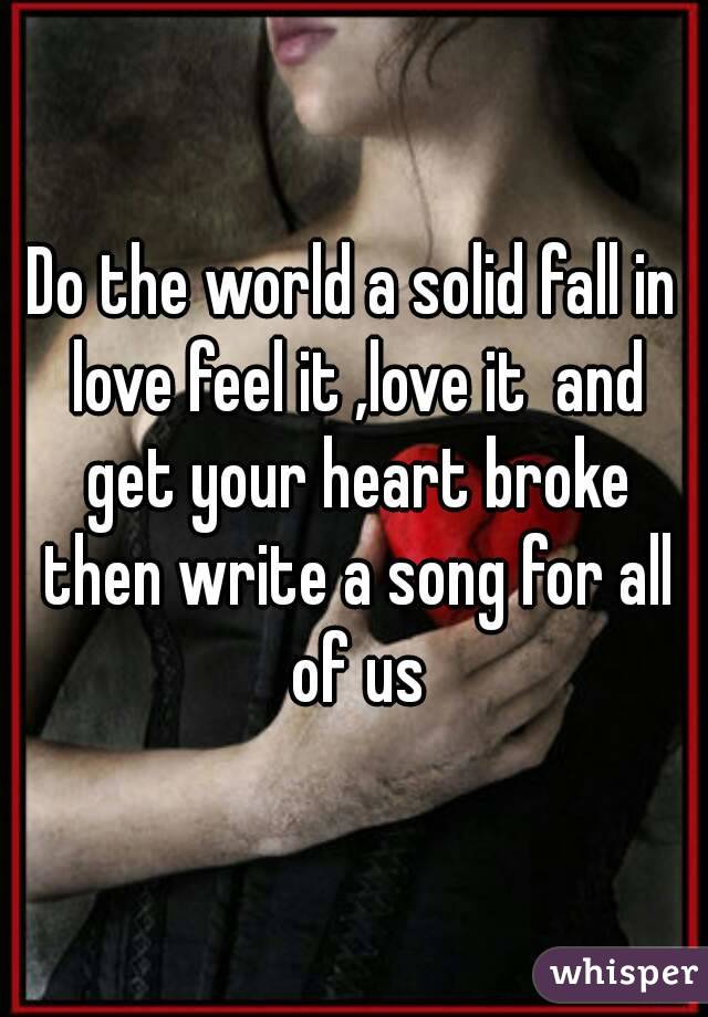 Do the world a solid fall in love feel it ,love it  and get your heart broke then write a song for all of us