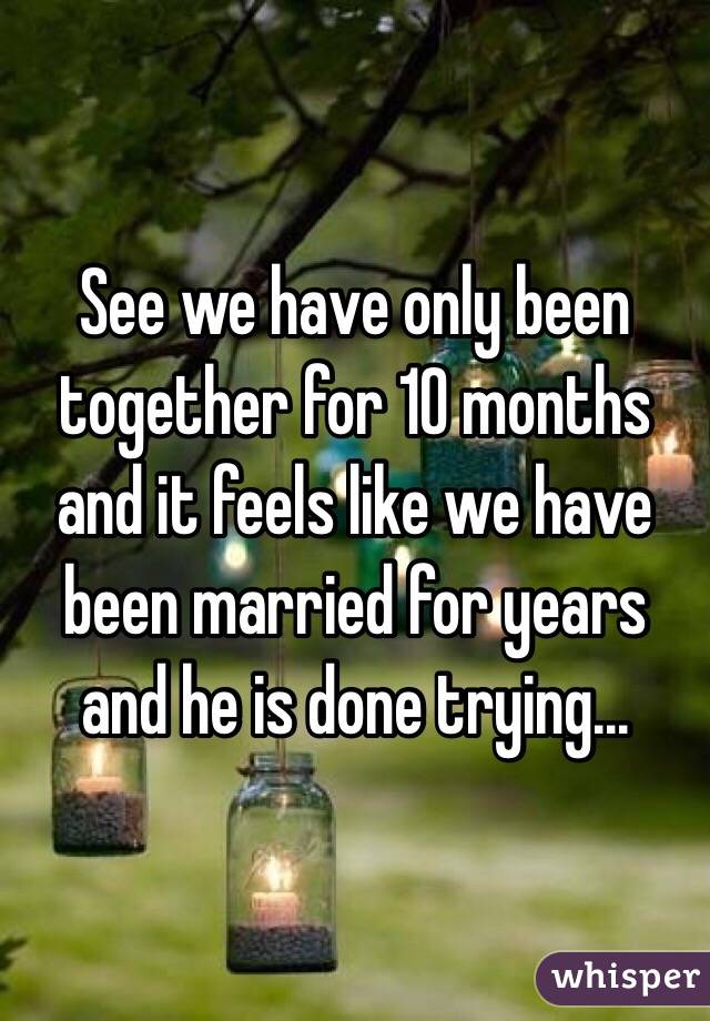 See we have only been together for 10 months and it feels like we have been married for years and he is done trying...