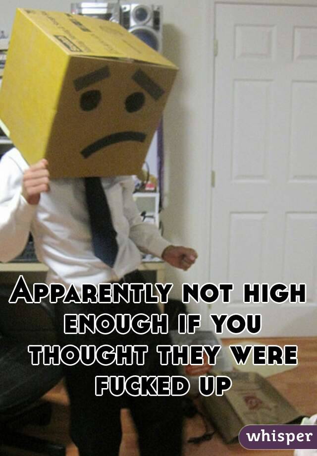 Apparently not high enough if you thought they were fucked up