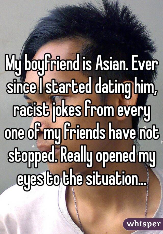 My boyfriend is Asian. Ever since I started dating him, racist jokes from every one of my friends have not stopped. Really opened my eyes to the situation...