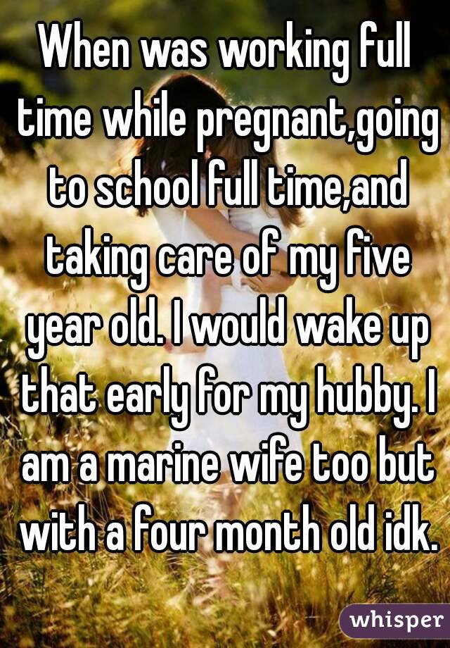 When was working full time while pregnant,going to school full time,and taking care of my five year old. I would wake up that early for my hubby. I am a marine wife too but with a four month old idk. 