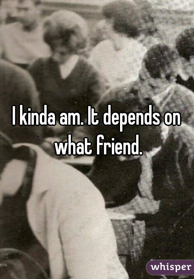 I kinda am. It depends on what friend.