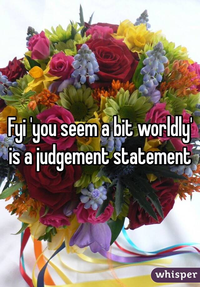 Fyi 'you seem a bit worldly' is a judgement statement 