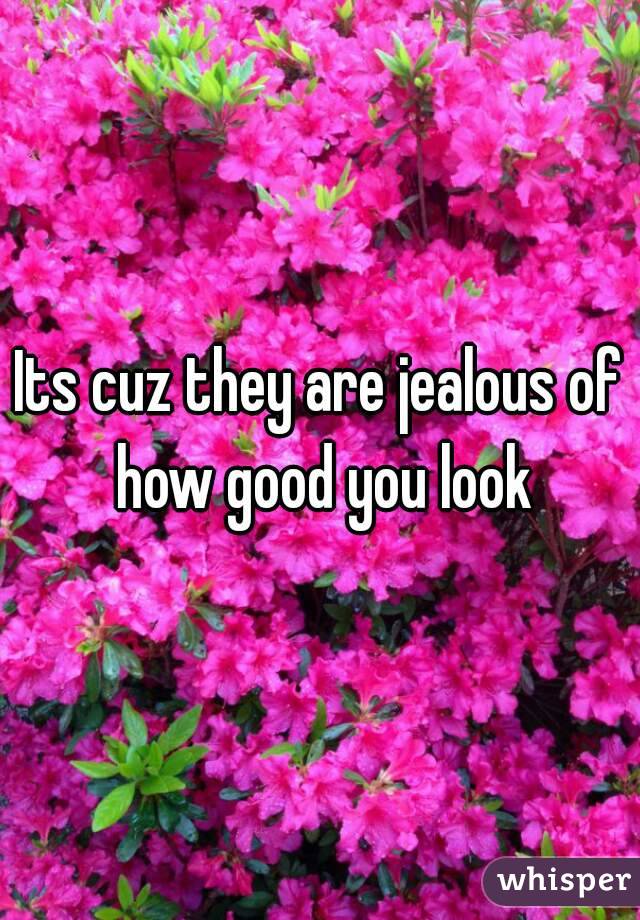 Its cuz they are jealous of how good you look