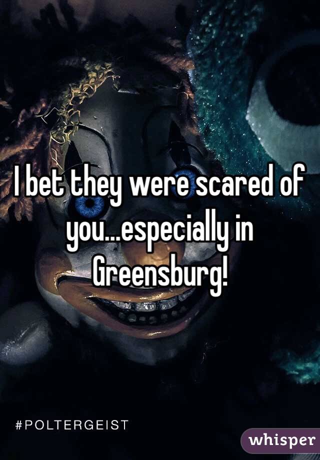 I bet they were scared of you...especially in Greensburg!