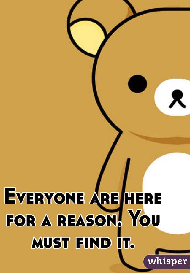 Everyone are here for a reason. You must find it.
