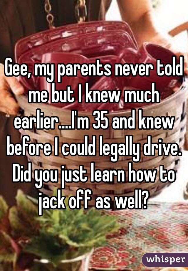 Gee, my parents never told me but I knew much earlier....I'm 35 and knew before I could legally drive. Did you just learn how to jack off as well?