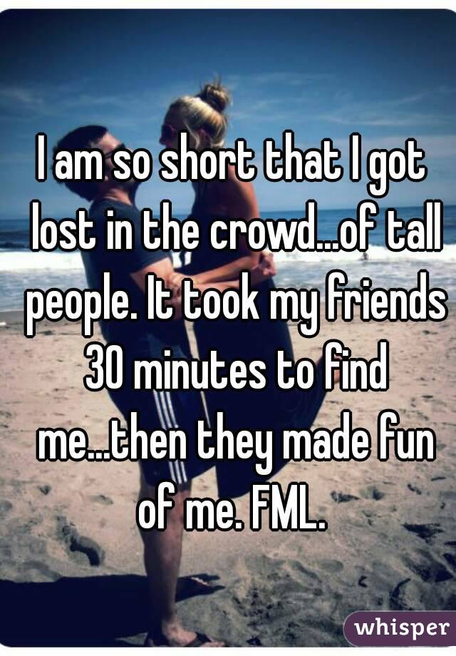 I am so short that I got lost in the crowd...of tall people. It took my friends 30 minutes to find me...then they made fun of me. FML. 
