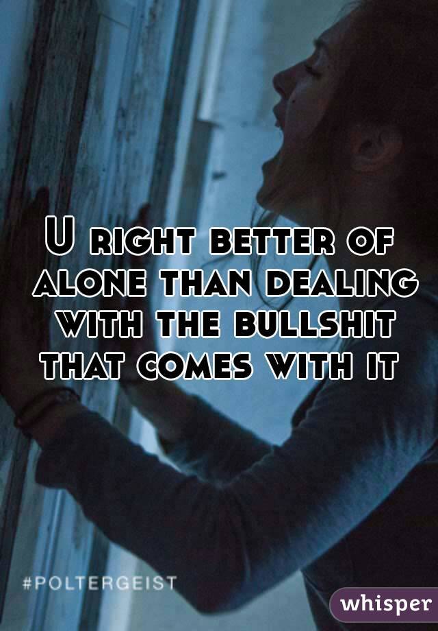 U right better of alone than dealing with the bullshit that comes with it 