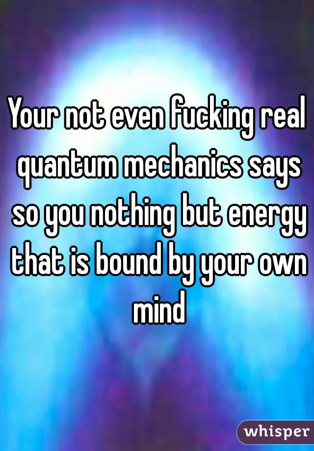 Your not even fucking real quantum mechanics says so you nothing but energy that is bound by your own mind
