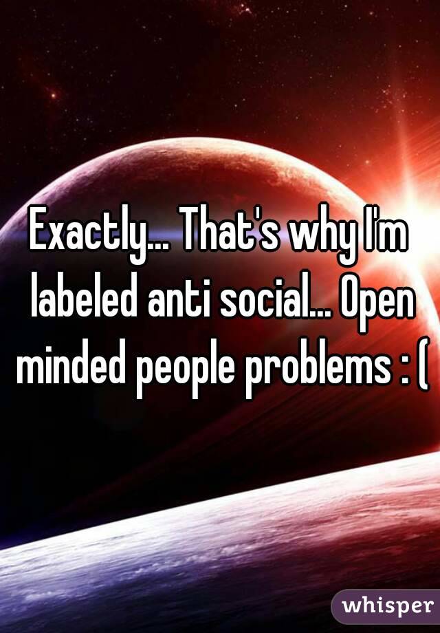Exactly... That's why I'm labeled anti social... Open minded people problems : (