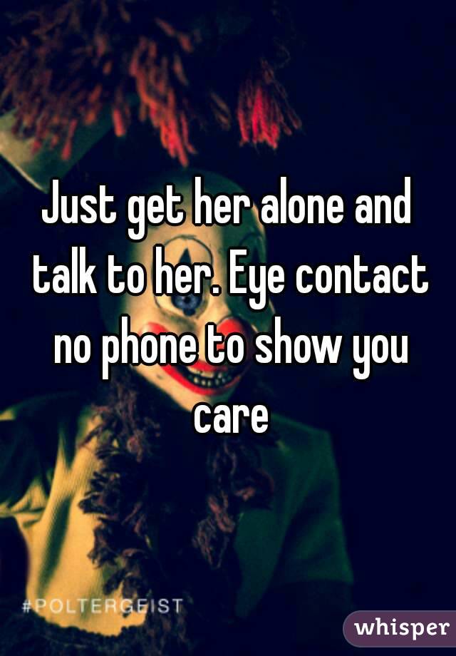 Just get her alone and talk to her. Eye contact no phone to show you care