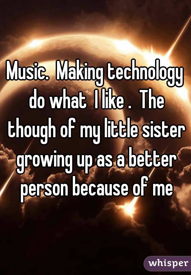 Music.  Making technology do what  I like .  The though of my little sister growing up as a better person because of me