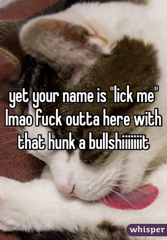 yet your name is "lick me" lmao fuck outta here with that hunk a bullshiiiiiiit
