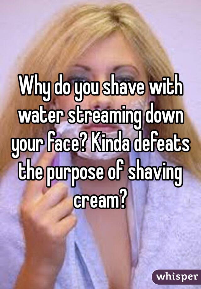 Why do you shave with water streaming down your face? Kinda defeats the purpose of shaving cream?