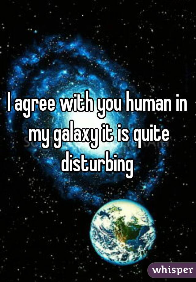 I agree with you human in my galaxy it is quite disturbing 
