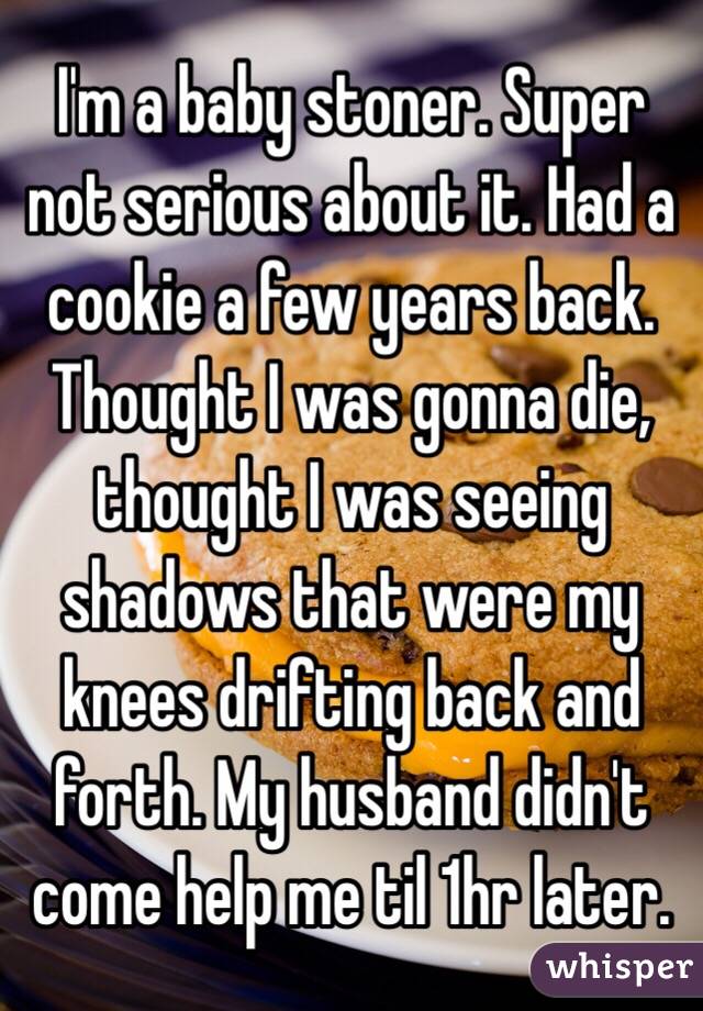 I'm a baby stoner. Super not serious about it. Had a cookie a few years back. Thought I was gonna die, thought I was seeing shadows that were my knees drifting back and forth. My husband didn't come help me til 1hr later.