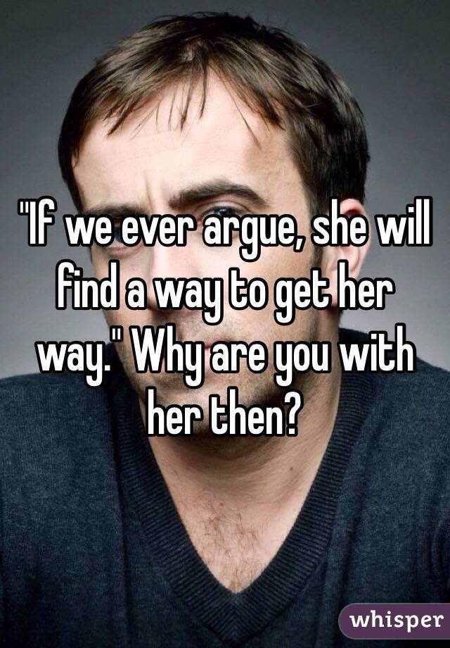 "If we ever argue, she will find a way to get her way." Why are you with her then?
