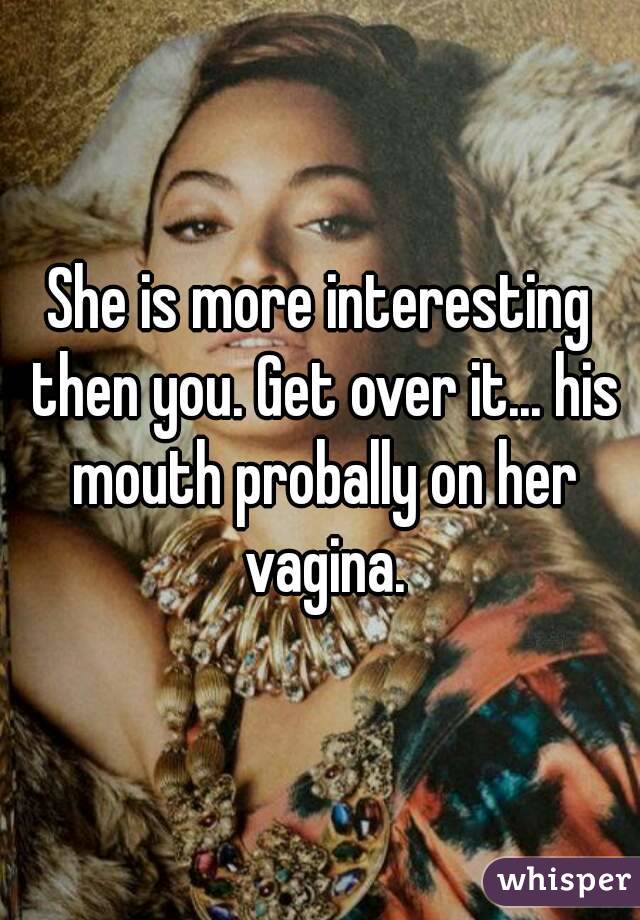 She is more interesting then you. Get over it... his mouth probally on her vagina.