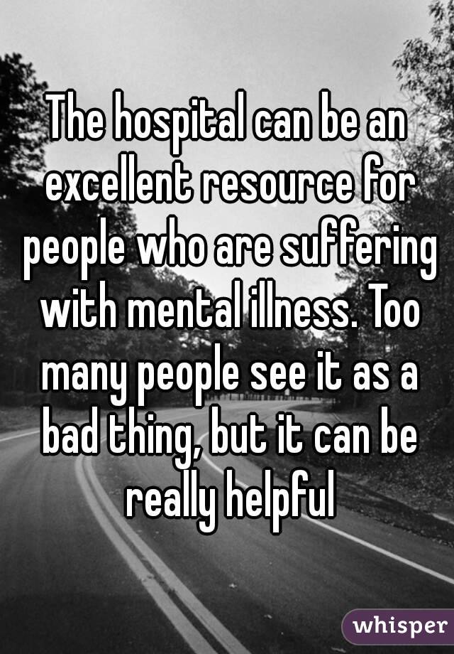 The hospital can be an excellent resource for people who are suffering with mental illness. Too many people see it as a bad thing, but it can be really helpful