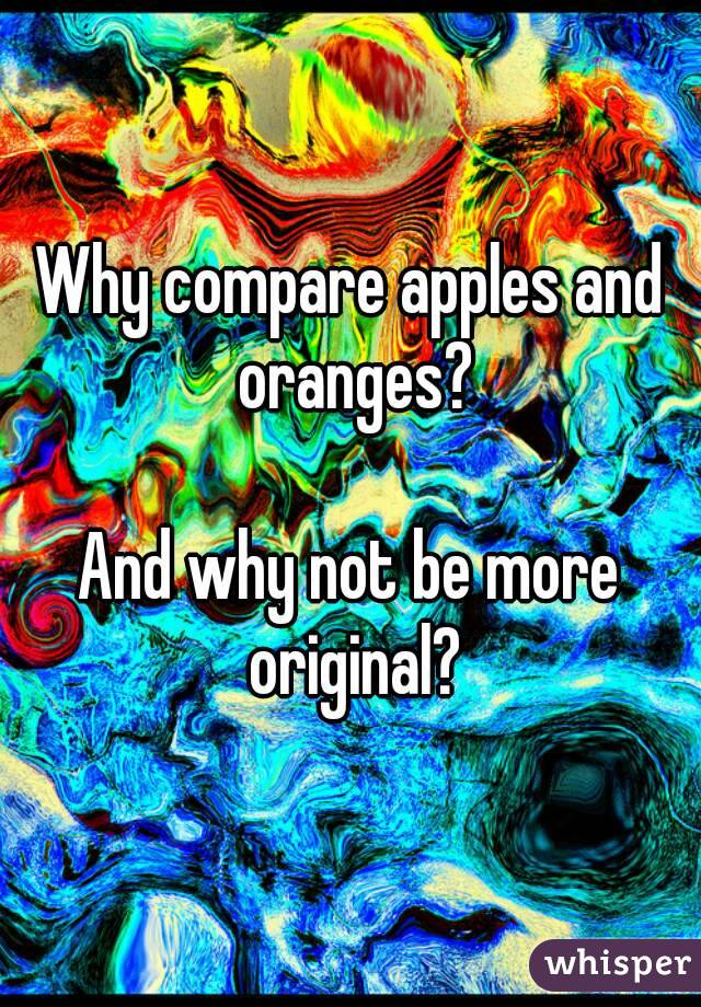 Why compare apples and oranges?

And why not be more original?