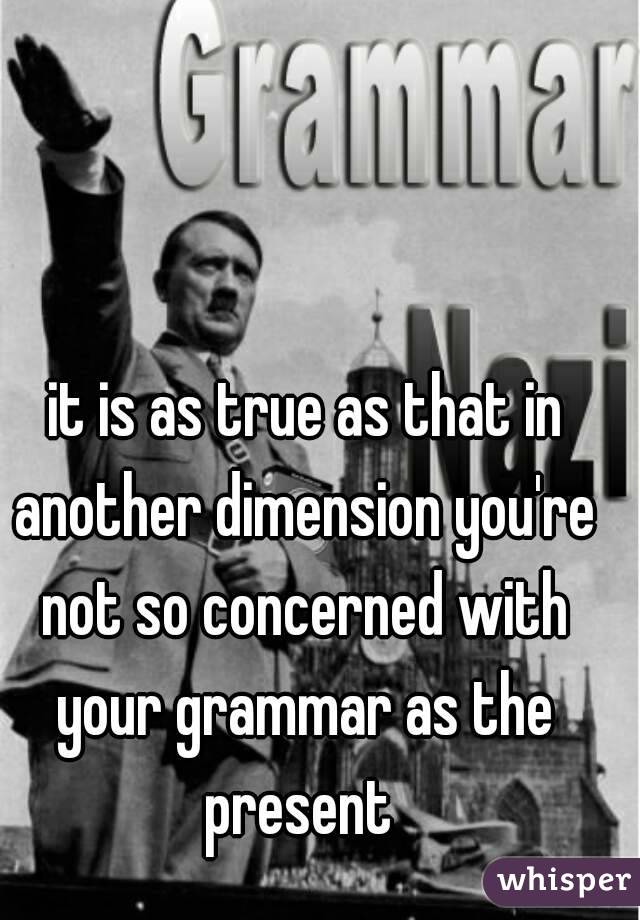  it is as true as that in another dimension you're not so concerned with your grammar as the present 