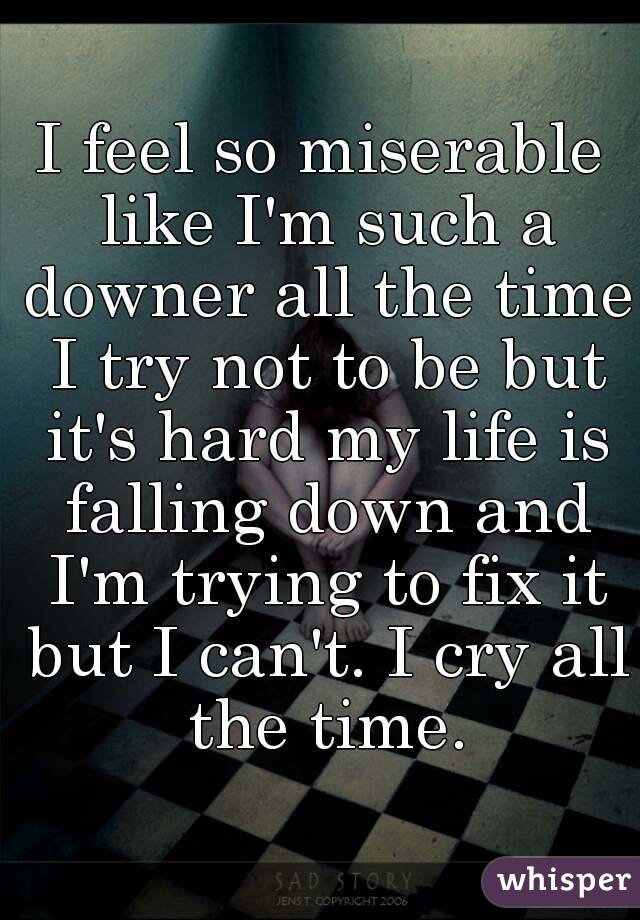 I feel so miserable like I'm such a downer all the time I try not to be but it's hard my life is falling down and I'm trying to fix it but I can't. I cry all the time.